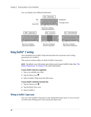 Page 36Chapter 3 Entering Data on Your Handheld
22
You can display four different keyboards.
Using Graffiti® 2 writing
Your handheld has Graffiti 2 help that describes the characters and writing 
procedures for Graffiti 2. 
This section contains tables of all the Graffiti 2 characters.
NOTEBy default, your full-screen pen stroke is set to open Graffiti 2 help. See“Pen 
Button Preferences” in Chapter 21 for more information.
To access Graffiti 2 help from an application:
1.Tap on an editable text field. 
2.Tap...