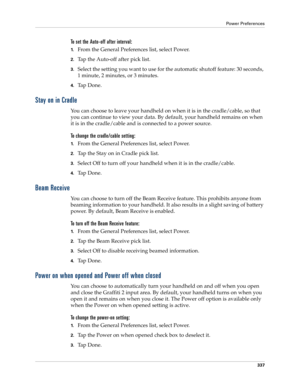 Page 351Power Preferences
337
To set the Auto-off after interval:
1.From the General Preferences list, select Power.
2.Tap the Auto-off after pick list. 
3.Select the setting you want to use for the automatic shutoff feature: 30 seconds, 
1 minute, 2 minutes, or 3 minutes. 
4.Ta p  D o n e .
Stay on in Cradle
You can choose to leave your handheld on when it is in the cradle/cable, so that 
you can continue to view your data. By default, your handheld remains on when 
it is in the cradle/cable and is connected to...