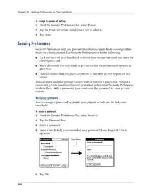 Page 352Chapter 21 Setting Preferences for Your Handheld
338
To change the power-off setting:
1.From the General Preferences list, select Power.
2.Tap the Power off when closed check box to select it.
3.Ta p  D o n e .
Security Preferences
Security Preferences help you prevent unauthorized users from viewing entries 
that you want to protect. Use Security Preferences to do the following:
nLock and turn off your handheld so that it does not operate until you enter the 
correct password.
nMask all records that you...