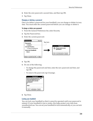 Page 353Security Preferences
339
6.Enter the same password a second time, and then tap OK.
7.Ta p  D o n e .
Changing or deleting a password
Once you define a password for your handheld, you can change or delete it at any 
time. You must enter the current password before you can change or delete it.
To change or delete your password:
1.From the General Preferences list, select Security.
2.Tap the Password box.
3.Enter the current password. 
4.Ta p  O K .
5.Do one of the following:
– To change the password and...