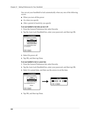 Page 354Chapter 21 Setting Preferences for Your Handheld
340
You can set your handheld to lock automatically when any one of the following 
occurs: 
nWhen you turn off the power
nAt a time you specify
nAfter a period of inactivity you specify
To set your handheld to lock when you turn it off:
1.From the General Preferences list, select Security.
2.Tap the Auto Lock Handheld box, enter your password, and then tap OK.
3.Select On power off.
4.Tap OK, and then tap Done.
To set your handheld to lock at a preset...
