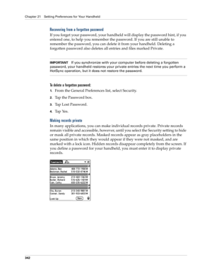 Page 356Chapter 21 Setting Preferences for Your Handheld
342
Recovering from a forgotten password
If you forget your password, your handheld will display the password hint, if you 
entered one, to help you remember the password. If you are still unable to 
remember the password, you can delete it from your handheld. Deleting a 
forgotten password also deletes all entries and files marked Private.
IMPORTANTIf you synchronize with your computer before deleting a forgotten 
password, your handheld restores your...