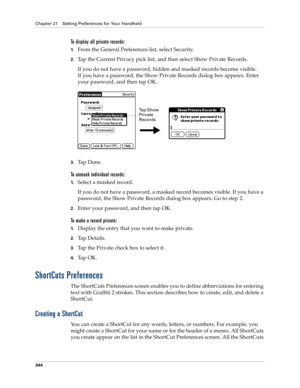 Page 358Chapter 21 Setting Preferences for Your Handheld
344
To display all private records:
1.From the General Preferences list, select Security.
2.Tap the Current Privacy pick list, and then select Show Private Records.
If you do not have a password, hidden and masked records become visible. 
If you have a password, the Show Private Records dialog box appears. Enter 
your password, and then tap OK.
3.Ta p  D o n e .
To unmask individual records:
1.Select a masked record.
If you do not have a password, a masked...