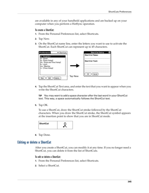 Page 359ShortCuts Preferences
345
are available in any of your handheld applications and are backed up on your 
computer when you perform a HotSync operation.
To create a ShortCut:
1.From the Personal Preferences list, select Shortcuts.
2.Ta p  N e w.
3.On the ShortCut name line, enter the letters you want to use to activate the 
ShortCut. Each ShortCut can represent up to 45 characters.
4.Tap the ShortCut Text area, and enter the text that you want to appear when you 
write the ShortCut characters.
TIPYou may...