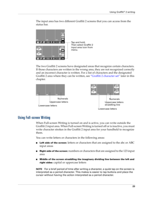 Page 37Using Graffiti® 2 writing
23
The input area has two different Graffiti 2 screens that you can access from the 
status bar.
The two Graffiti 2 screens have designated areas that recognize certain characters. 
If those characters are written in the wrong area, they are not recognized correctly 
and an incorrect character is written. For a list of characters and the designated 
Graffiti 2 area where they can be written, see “Graffiti 2 character set” later in this 
chapter.
Using Full-screen Writing
When...