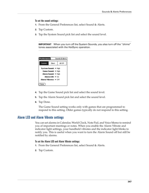 Page 361Sounds & Alerts Preferences
347
To set the sound settings: 
1.From the General Preferences list, select Sound & Alerts.
2.Tap Custom.
3.Tap the System Sound pick list and select the sound level. 
IMPORTANTWhen you turn off the System Sounds, you also turn off the “chime” 
tones associated with the HotSync operation. 
4.Tap the Game Sound pick list and select the sound level.
5.Tap the Alarm Sound pick list and select the sound level. 
6.Ta p  D o n e .
The Game Sound setting works only with games that...