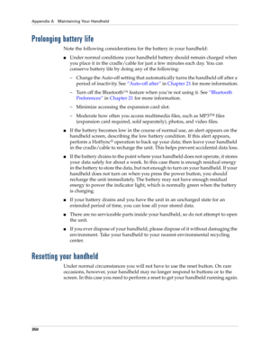 Page 364Appendix A Maintaining Your Handheld
350
Prolonging battery life
Note the following considerations for the battery in your handheld:
nUnder normal conditions your handheld battery should remain charged when 
you place it in the cradle/cable for just a few minutes each day. You can 
conserve battery life by doing any of the following:
– Change the Auto-off setting that automatically turns the handheld off after a 
period of inactivity. See“Auto-off after” in Chapter 21 for more information.
– Turn off the...