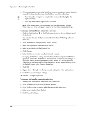 Page 366Appendix A Maintaining Your Handheld
352
5.When a message appears on the handheld screen warning that you are about to 
erase all the data stored on your handheld, do one of the following:
– Press Up on the navigator to complete the hard reset and display the 
Digitizer screen.
– Press any other button to perform a soft reset.
NOTEWith a hard reset, the current date and time are retained. Formats 
Preferences and other settings are restored to their factory default settings.
To restore your data from a...