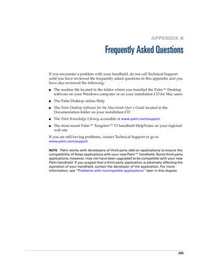 Page 369355
APPENDIX B
Frequently Asked Questions
If you encounter a problem with your handheld, do not call Technical Support 
until you have reviewed the frequently asked questions in this appendix and you 
have also reviewed the following:
nThe readme file located in the folder where you installed the Palm™ Desktop 
software on your Windows computer or on your installation CD for Mac users 
nThe Palm Desktop online Help
nThe Palm Desktop Software for the Macintosh User ’s Guide located in the 
Documentation...