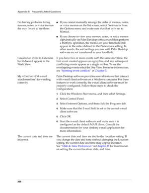 Page 374Appendix B Frequently Asked Questions
360
I’m having problems listing 
memos, notes, or voice memos 
the way I want to see them.nIf you cannot manually arrange the order of memos, notes, 
or voice memos on the list screen, select Preferences from 
the Options menu and make sure that Sort by is set to 
Manual.
nIf you choose to view your memos, notes, or voice memos 
alphabetically on Palm Desktop software and then perform 
a HotSync operation, the memos on your handheld still 
appear in the order defined...