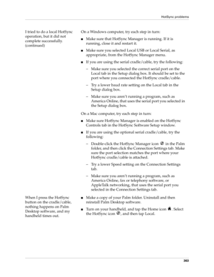 Page 377HotSync problems
363
I tried to do a local HotSync 
operation, but it did not 
complete successfully. 
(continued)On a Windows computer, try each step in turn:
nMake sure that HotSync Manager is running. If it is 
running, close it and restart it. 
nMake sure you selected Local USB or Local Serial, as 
appropriate, from the HotSync Manager menu.
nIf you are using the serial cradle/cable, try the following:
– Make sure you selected the correct serial port on the 
Local tab in the Setup dialog box. It...
