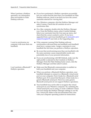 Page 378Appendix B Frequently Asked Questions
364
When I perform a HotSync 
operation, my information 
does not transfer to Palm 
Desktop software.nIf you have performed a HotSync operation successfully 
but you cannot find the data from your handheld on Palm 
Desktop software, check to see that you have the correct 
username selected for viewing data.
nOn a Windows computer, click the HotSync Manager and 
select Custom. Check that all conduits are set to 
synchronize files.
nOn a Mac computer, double-click the...