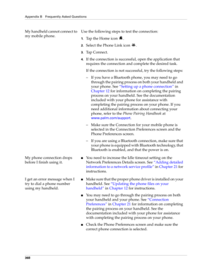Page 382Appendix B Frequently Asked Questions
368
My handheld cannot connect to 
my mobile phone.Use the following steps to test the connection:
1.Tap the Home icon  .
2.Select the Phone Link icon  .
3.Tap Connect.
4.If the connection is successful, open the application that 
requires the connection and complete the desired task.
If the connection is not successful, try the following steps:
– If you have a Bluetooth phone, you may need to go 
through the pairing process on both your handheld and 
your phone....