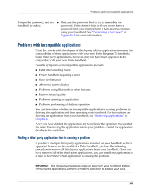 Page 385Problems with incompatible applications
371
Problems with incompatible applications
Palm, Inc. works with developers of third-party add-on applications to ensure the 
compatibility of these applications with your new Palm Tungsten T3 handheld. 
Some third-party applications, however, may not have been upgraded to be 
compatible with your new Palm handheld. 
Possible symptoms of incompatible applications include: 
nFatal errors needing resets
nFrozen handheld requiring a reset
nSlow performance
nAbnormal...