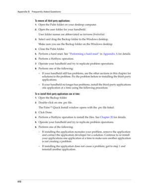 Page 386Appendix B Frequently Asked Questions
372
To remove all third-party applications:
1.Open the Palm folder on your desktop computer.
2.Open the user folder for your handheld.
User folder names are abbreviated as lastname firstinitial. 
3.Select and drag the Backup folder to the Windows desktop. 
Make sure you see the Backup folder on the Windows desktop.
4.Close the Palm folder. 
5.Perform a hard reset. See“Performing a hard reset” in Appendix A for details.
6.Perform a HotSync operation.
7.Operate your...