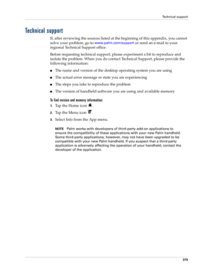 Page 387Technical support
373
Technical support
If, after reviewing the sources listed at the beginning of this appendix, you cannot 
solve your problem, go to 
www.palm.com/support or send an e-mail to your 
regional Technical Support office. 
Before requesting technical support, please experiment a bit to reproduce and 
isolate the problem. When you do contact Technical Support, please provide the 
following information:
nThe name and version of the desktop operating system you are using
nThe actual error...