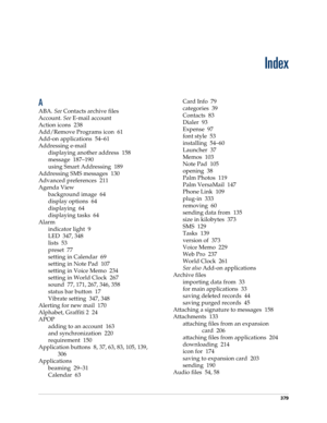 Page 393379
Index
A
ABA. See Contacts archive files
Account. See E-mail account
Action icons 238
Add/Remove Programs icon 61
Add-on applications 54–61
Addressing e-mail
displaying another address 158
message 187–190
using Smart Addressing 189
Addressing SMS messages 130
Advanced preferences 211
Agenda View
background image 64
display options 64
displaying 64
displaying tasks 64
Alarm
indicator light 9
LED 347, 348
lists 53
preset 77
setting in Calendar 69
setting in Note Pad 107
setting in Voice Memo 234
setting...