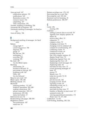 Page 394Index
380
Auto get mail 167
notification options 170
notifications 169
Reminders screen 171
resource issues 174
scheduling 167
VPN connections 152
Autofill, enabling or disabling 254
Automatic fill, in Expense 102
Automatic sending of messages. See Send re-
try
Auto-off delay 336
B
Background sending of messages. See Send 
retry
Battery
charge light 9
conserving power 336
disposal 378
gauge 37
life and use 350
recharging 3
recycling 350
warning 378
Bcc field 187
See also Blind copies
Beaming
information...