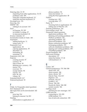Page 398Index
384
Entering data 21–35
importing from other applications 33–35
problems with 359
using the computer keyboard 32
using the onscreen keyboard 21
Envelope icon 174
Error log 216
ESMTP 150
adding to an account 163
Euro
in Expense 99, 100
in Graffiti 2 writing 27
in onscreen keyboard 22
Events, Calendar 63
Exclamation marks in Tasks 146
Expansion
adding hardware 11
using cards 79
Expansion Card
applications 38
copying applications 39
described 12
formatting 80
renaming 79
Expansion card 244
Expense...