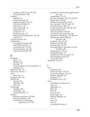 Page 399Index
385
sending an INIT string 327–328
service limitations 328
Graffiti 2
alphabet 24
Command stroke 42
designated input areas 23
Full-screen Writing 23
input areas 8, 22
menu commands 42
online Help 307
preferences 317
problems using 359
ShortCuts for entering data 344–346
symbols 27
Graphics pick list 253
GSM phones
accessing the Internet 326
and GPRS networks 311
connecting with 311–312
entering passkey 112, 367
requirement for SMS 129
H
Handheld
alarm 171
blinking 170
buzzing 170
increasing space...