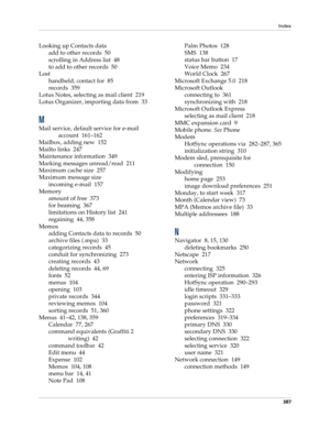 Page 401Index
387
Looking up Contacts data
add to other records 50
scrolling in Address list 48
to add to other records 50
Lost
handheld, contact for 85
records 359
Lotus Notes, selecting as mail client 219
Lotus Organizer, importing data from 33
M
Mail service, default service for e-mail 
account 161–162
Mailbox, adding new 152
Mailto links 247
Maintenance information 349
Marking messages unread/read 211
Maximum cache size 257
Maximum message size
incoming e-mail 157
Memory
amount of free 373
for beaming 367...