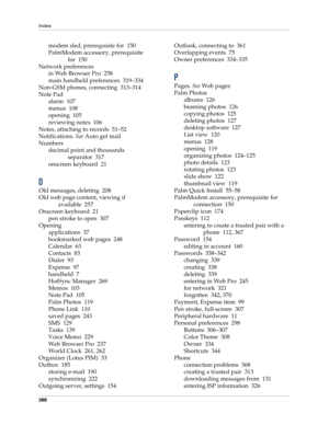 Page 402Index
388
modem sled, prerequisite for 150
PalmModem accessory, prerequisite 
for 150
Network preferences
in Web Browser Pro 258
main handheld preferences 319–334
Non-GSM phones, connecting 313–314
Note Pad
alarm 107
menus 108
opening 105
reviewing notes 106
Notes, attaching to records 51–52
Notifications. See Auto get mail
Numbers
decimal point and thousands 
separator 317
onscreen keyboard 21
O
Old messages, deleting 208
Old web page content, viewing if 
available 257
Onscreen keyboard 21
pen stroke to...