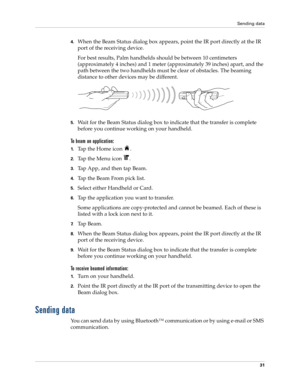 Page 45Sending data
31
4.When the Beam Status dialog box appears, point the IR port directly at the IR 
port of the receiving device.
For best results, Palm handhelds should be between 10 centimeters 
(approximately 4 inches) and 1 meter (approximately 39 inches) apart, and the 
path between the two handhelds must be clear of obstacles. The beaming 
distance to other devices may be different.
5.Wait for the Beam Status dialog box to indicate that the transfer is complete 
before you continue working on your...