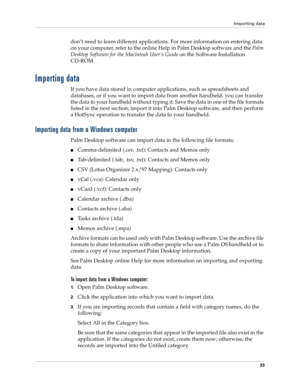 Page 47Importing data
33
don’t need to learn different applications. For more information on entering data 
on your computer, refer to the online Help in Palm Desktop software and the Palm 
Desktop Software for the Macintosh User ’s Guide on the Software Installation 
CD-ROM.
Importing data
If you have data stored in computer applications, such as spreadsheets and 
databases, or if you want to import data from another handheld, you can transfer 
the data to your handheld without typing it. Save the data in one...