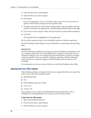 Page 48Chapter 3 Entering Data on Your Handheld
34
4.From the File menu, select Import.
5.Select the file you want to import.
6.Click Open.
If you are importing a vCal or vCard file, skip to step 10. You do not have to 
specify which fields correspond to the imported data.
7.To import data into the correct Palm Desktop fields, drag each field in the left 
column so that they are opposite the corresponding imported field on the right.
8.If you don’t want to import a field, click the check box for that field to...