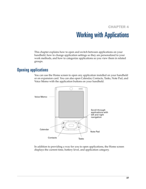 Page 5137
CHAPTER 4
Working with Applications
This chapter explains how to open and switch between applications on your 
handheld, how to change application settings so they are personalized to your 
work methods, and how to categorize applications so you view them in related 
groups.
Opening applications
You can use the Home screen to open any application installed on your handheld 
or on expansion card. You can also open Calendar, Contacts, Tasks, Note Pad, and 
Voice Memo with the application buttons on your...