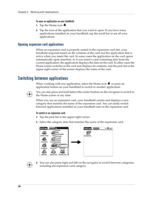 Page 52Chapter 4 Working with Applications
38
To open an application on your handheld:
1.Tap the Home icon  . 
2.Tap the icon of the application that you want to open. If you have many 
applications installed on your handheld, tap the scroll bar to see all your 
applications. 
Opening expansion card applications
When an expansion card is properly seated in the expansion card slot, your 
handheld responds based on the contents of the card and the application that is 
active when you insert the card. In some...