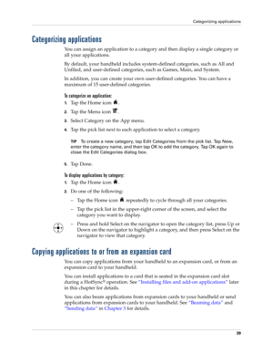 Page 53Categorizing applications
39
Categorizing applications
You can assign an application to a category and then display a single category or 
all your applications. 
By default, your handheld includes system-defined categories, such as All and 
Unfiled, and user-defined categories, such as Games, Main, and System. 
In addition, you can create your own user-defined categories. You can have a 
maximum of 15 user-defined categories. 
To categorize an application: 
1.Tap the Home icon  . 
2.Tap the Menu icon  ....