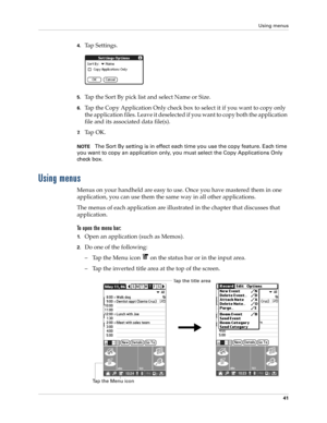 Page 55Using menus
41
4.Tap Settings.
5.Tap the Sort By pick list and select Name or Size.
6.Tap the Copy Application Only check box to select it if you want to copy only 
the application files. Leave it deselected if you want to copy both the application 
file and its associated data file(s).
7.Ta p  O K .
NOTEThe Sort By setting is in effect each time you use the copy feature. Each time 
you want to copy an application only, you must select the Copy Applications Only 
check box.
Using menus
Menus on your...