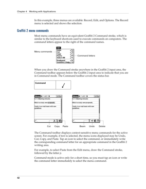 Page 56Chapter 4 Working with Applications
42
In this example, three menus are available: Record, Edit, and Options. The Record 
menu is selected and shows the selection.
Graffiti 2 menu commands
Most menu commands have an equivalent Graffiti 2 Command stroke, which is 
similar to the keyboard shortcuts used to execute commands on computers. The 
command letters appear to the right of the command names. 
When you draw the Command stroke anywhere in the Graffiti 2 input area, the 
Command toolbar appears below...