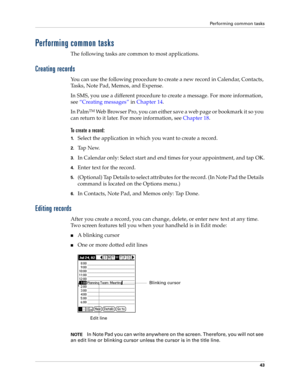 Page 57Performing common tasks
43
Performing common tasks
The following tasks are common to most applications.
Creating records
You can use the following procedure to create a new record in Calendar, Contacts, 
Tasks, Note Pad, Memos, and Expense.
In SMS, you use a different procedure to create a message. For more information, 
see“Creating messages” in Chapter 14.
In Palm
TM Web Browser Pro, you can either save a web page or bookmark it so you 
can return to it later. For more information, see Chapter 18.
To...