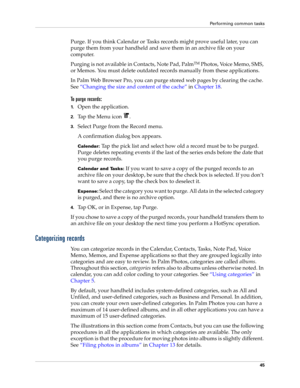 Page 59Performing common tasks
45
Purge. If you think Calendar or Tasks records might prove useful later, you can 
purge them from your handheld and save them in an archive file on your 
computer.
Purging is not available in Contacts, Note Pad, Palm
TM Photos, Voice Memo, SMS, 
or Memos. You must delete outdated records manually from these applications.
In Palm Web Browser Pro, you can purge stored web pages by clearing the cache. 
See“Changing the size and content of the cache” in Chapter 18.
To purge...
