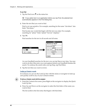 Page 62Chapter 4 Working with Applications
48
To use Find:
1.Tap the Find icon   on the status bar.
TIPIf you select text in an application before you tap Find, the selected text 
automatically appears in the Find dialog box.
2.Enter the text that you want to find. 
Find is not case sensitive. For example, searching for the name “davidson” also 
finds “Davidson.”
Find locates any words that begin with the text you enter. For example, 
searching for “plane” finds “planet” but not “airplane.”
3.Tap OK. 
Find...