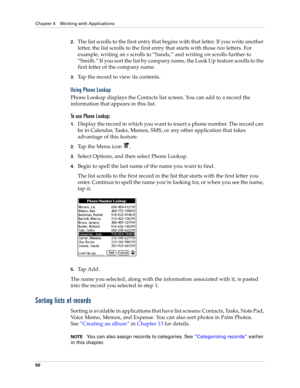 Page 64Chapter 4 Working with Applications
50
2.The list scrolls to the first entry that begins with that letter. If you write another 
letter, the list scrolls to the first entry that starts with those two letters. For 
example, writing an s scrolls to “Sands,” and writing sm scrolls further to 
“Smith.” If you sort the list by company name, the Look Up feature scrolls to the 
first letter of the company name.
3.Tap the record to view its contents.
Using Phone Lookup
Phone Lookup displays the Contacts list...