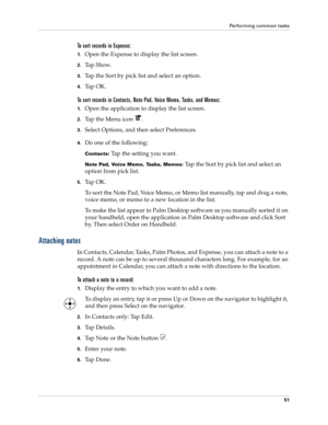 Page 65Performing common tasks
51
To sort records in Expense:
1.Open the Expense to display the list screen.
2.Tap Show.
3.Tap the Sort by pick list and select an option.
4.Ta p  O K .
To sort records in Contacts, Note Pad, Voice Memo, Tasks, and Memos:
1.Open the application to display the list screen.
2.Tap the Menu icon  .
3.Select Options, and then select Preferences.
4.Do one of the following:
Contacts: Tap the setting you want.
Note Pad, Voice Memo, Tasks, Memos: Tap the Sort by pick list and select an...