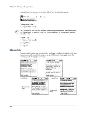 Page 66Chapter 4 Working with Applications
52
A small note icon appears at the right side of any item that has a note.
To review or edit a note:
nTap the Note icon  .
TIPIn Calendar, you can also highlight the event that contains the note, press Select 
on the navigator to open the note, and then press Select on the navigator again to 
close the note. 
To delete a note:
1.Tap the Note icon  .
2.Tap Delete.
3.Tap Yes.
Choosing fonts
In many applications, you can change the font style to make text easier to read....