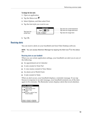 Page 67Performing common tasks
53
To change the font style:
1.Open an application.
2.Tap the Menu icon  . 
3.Select Options, and then select Font.
4.Tap the font style you want to use.
5.Ta p  O K .
Receiving alerts
You can receive alerts on your handheld and from Palm Desktop software. 
NOTEYou can access Attention Manager by tapping the Alert icon   on the status 
bar.
Receiving alerts on your handheld
When you use certain application settings, your handheld can alert you to any of 
the following:
nAn...