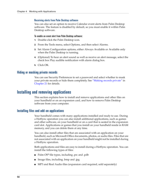 Page 68Chapter 4 Working with Applications
54
Receiving alerts from Palm Desktop software
You can also set an option to receive Calendar event alerts from Palm Desktop 
software. The feature is disabled by default, so you must enable it within Palm 
Desktop software.
To enable an event alert from Palm Desktop software:
1.Double-click the Palm Desktop icon.
2.From the Tools menu, select Options, and then select Alarms.
3.Set Alarm Configuration options, either Always Available or Available only 
when the Palm...