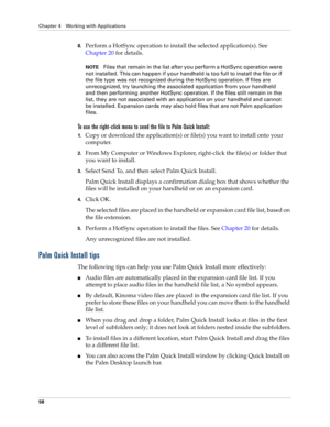 Page 72Chapter 4 Working with Applications
58
8.Perform a HotSync operation to install the selected application(s). See 
Chapter 20 for details.
NOTEFiles that remain in the list after you perform a HotSync operation were 
not installed. This can happen if your handheld is too full to install the file or if 
the file type was not recognized during the HotSync operation. If files are 
unrecognized, try launching the associated application from your handheld 
and then performing another HotSync operation. If the...