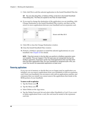 Page 74Chapter 4 Working with Applications
60
7.Click Add File to add the selected application to the Install Handheld Files list.
TIPYou can also drag files, or folders of files, to the list in the Install Handheld 
Files dialog box. The files are copied to the Files To Install folder.
8.If you need to change the destination of the application you are installing, click 
Change Destination in the Install Handheld Files window, and then use the 
arrows to move applications between your handheld and an expansion...