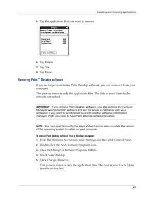 Page 75Installing and removing applications
61
5.Tap the application that you want to remove.
6.Tap Delete.
7.Tap Yes.
8.Ta p  D o n e .
Removing Palm™ Desktop software
If you no longer want to use Palm Desktop software, you can remove it from your 
computer. 
This process removes only the application files. The data in your Users folder 
remains untouched. 
IMPORTANTIf you remove Palm Desktop software, you also remove the HotSync 
Manager synchronization software and can no longer synchronize with your...