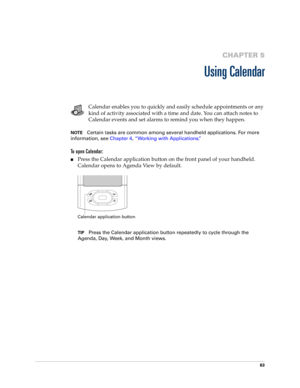 Page 7763
CHAPTER 5
Using Calendar
Calendar enables you to quickly and easily schedule appointments or any 
kind of activity associated with a time and date. You can attach notes to 
Calendar events and set alarms to remind you when they happen. 
NOTECertain tasks are common among several handheld applications. For more 
information, see Chapter 4, “Working with Applications.”
To open Calendar:
nPress the Calendar application button on the front panel of your handheld. 
Calendar opens to Agenda View by...