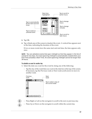 Page 81Working in Day View
67
5.Ta p  O K .
6.Tap a blank area of the screen to deselect the event. A vertical line appears next 
to the time, indicating the duration of the event.
If two or more events have the same start and end time, the time appears only 
once.
NOTEYou can schedule events that span midnight so that they appear in the list of 
events for two days. An event spanning midnight is automatically created when your 
End Time precedes a Start Time. An event spanning midnight cannot be longer than...