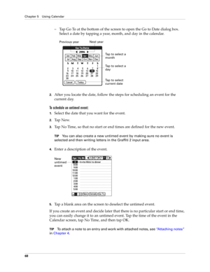 Page 82Chapter 5 Using Calendar
68
– Tap Go To at the bottom of the screen to open the Go to Date dialog box. 
Select a date by tapping a year, month, and day in the calendar.
2.After you locate the date, follow the steps for scheduling an event for the 
current day.
To schedule an untimed event: 
1.Select the date that you want for the event.
2.Ta p  N e w.
3.Tap No Time, so that no start or end times are defined for the new event.
TIPYou can also create a new untimed event by making sure no event is 
selected...