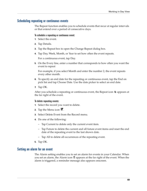 Page 83Working in Day View
69
Scheduling repeating or continuous events
The Repeat function enables you to schedule events that recur at regular intervals 
or that extend over a period of consecutive days. 
To schedule a repeating or continuous event:
1.Select the event.
2.Ta p  D e t a i l s .
3.Tap the Repeat box to open the Change Repeat dialog box.
4.Tap Day, Week, Month, or Year to set how often the event repeats.
For a continuous event, tap Day.
5.On the Every line, enter a number that corresponds to how...