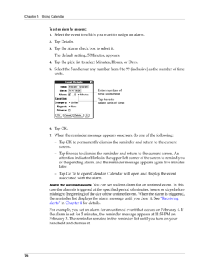 Page 84Chapter 5 Using Calendar
70
To set an alarm for an event:
1.Select the event to which you want to assign an alarm.
2.Ta p  D e t a i l s .
3.Tap the Alarm check box to select it.
The default setting, 5 Minutes, appears.
4.Tap the pick list to select Minutes, Hours, or Days.
5.Select the 5 and enter any number from 0 to 99 (inclusive) as the number of time 
units.
6.Ta p  O K .
7.When the reminder message appears onscreen, do one of the following:
– Tap OK to permanently dismiss the reminder and return to...